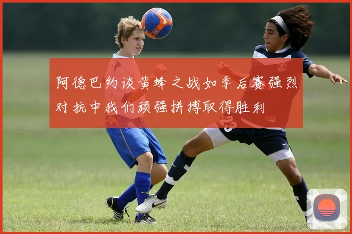 阿德巴约谈黄蜂之战如季后赛强烈对抗中我们顽强拼搏取得胜利