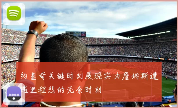 约基奇关键时刻展现实力詹姆斯遭遇里程悲的无奈时刻