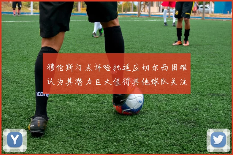 穆伦斯汀点评哈托适应切尔西困难认为其潜力巨大值得其他球队关注