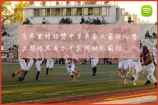 范弗里特称赞申京具备火箭核心潜力期待其高水平发挥助队前行