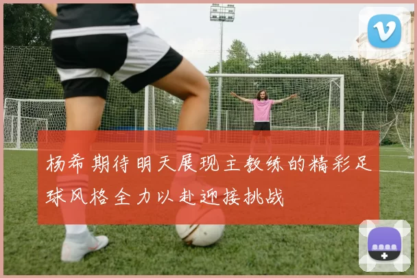 杨希期待明天展现主教练的精彩足球风格全力以赴迎接挑战