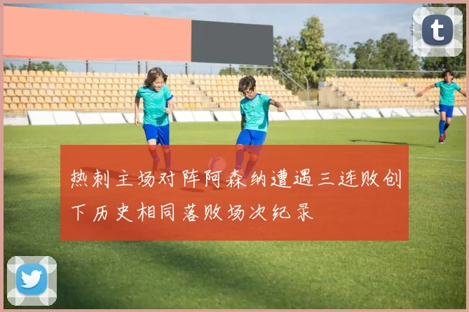 热刺主场对阵阿森纳遭遇三连败创下历史相同落败场次纪录
