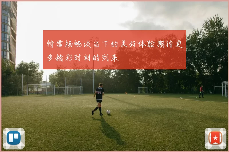 特雷杨畅谈当下的美好体验期待更多精彩时刻的到来