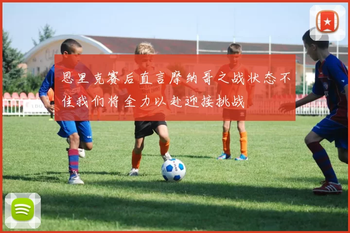恩里克赛后直言摩纳哥之战状态不佳我们将全力以赴迎接挑战