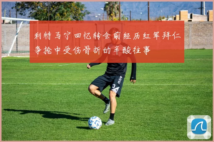 利特马宁回忆转会前经历红军拜仁争抢中受伤骨折的辛酸往事
