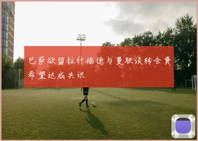 巴萨欲留拉什福德与曼联谈转会费希望达成共识