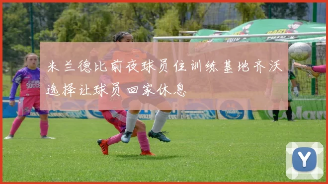 米兰德比前夜球员住训练基地齐沃选择让球员回家休息