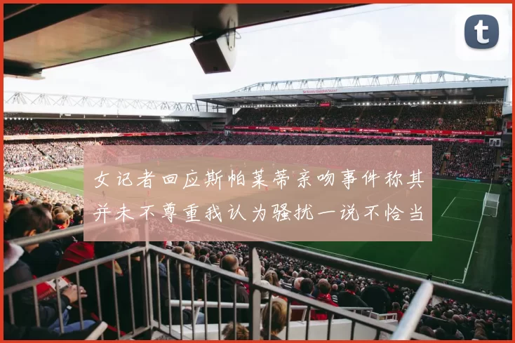 女记者回应斯帕莱蒂亲吻事件称其并未不尊重我认为骚扰一说不恰当