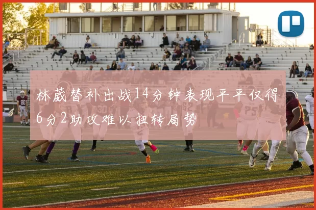 林葳替补出战14分钟表现平平仅得6分2助攻难以扭转局势