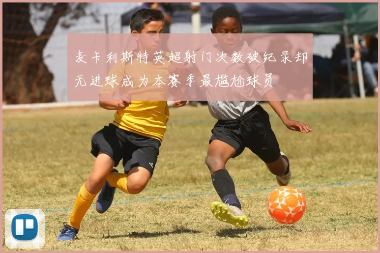 麦卡利斯特英超射门次数破纪录却无进球成为本赛季最尴尬球员