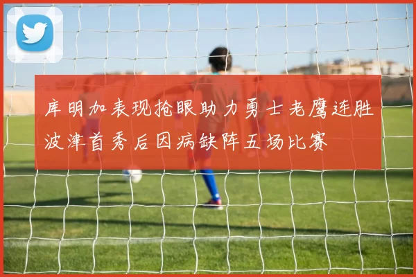 库明加表现抢眼助力勇士老鹰连胜波津首秀后因病缺阵五场比赛