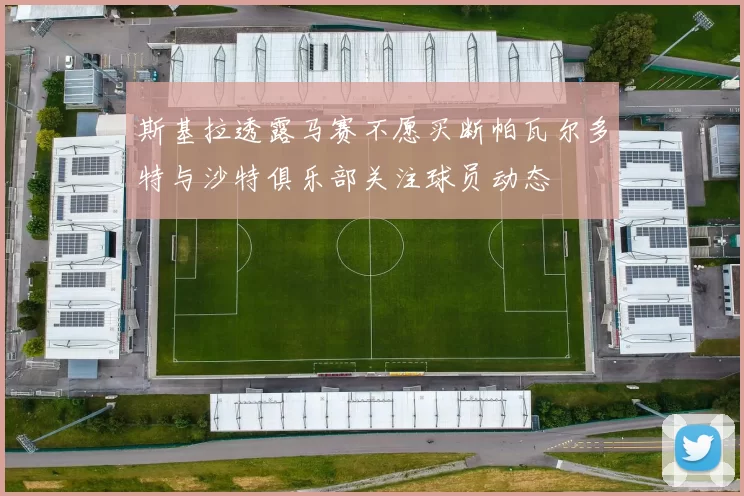 斯基拉透露马赛不愿买断帕瓦尔多特与沙特俱乐部关注球员动态